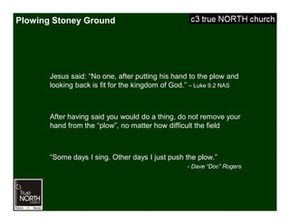 Plowing Stoney Ground
Jesus said: “No one, after putting his hand to the plow and
looking back is fit for the kingdom of God.” – Luke 9.2 NAS
After having said you would do a thing, do not remove your
hand from the “plow”, no matter how difficult the field
“Some days I sing. Other days I just push the plow.”
- Dave “Doc” Rogers
 