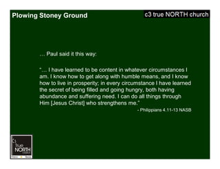 Plowing Stoney Ground
… Paul said it this way:
“… I have learned to be content in whatever circumstances I
am. I know how to get along with humble means, and I know
how to live in prosperity; in every circumstance I have learned
the secret of being filled and going hungry, both having
abundance and suffering need. I can do all things through
Him [Jesus Christ] who strengthens me.”
- Philippians 4.11-13 NASB
 