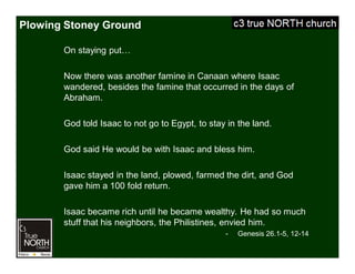 Plowing Stoney Ground
On staying put…
Now there was another famine in Canaan where Isaac
wandered, besides the famine that occurred in the days of
Abraham.
God told Isaac to not go to Egypt, to stay in the land.
God said He would be with Isaac and bless him.
Isaac stayed in the land, plowed, farmed the dirt, and God
gave him a 100 fold return.
Isaac became rich until he became wealthy. He had so much
stuff that his neighbors, the Philistines, envied him.
- Genesis 26.1-5, 12-14
 