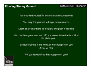 Plowing Stoney Ground
You may find yourself in less than fun circumstances
You may find yourself in tough circumstances
Learn to lay your hand to the plow and push if need be
You can be a great success, “IF” you do not leave the land God
has given you
Because God is in the midst of the struggle with you
if you let Him
Will you let God into the struggle with you?
 