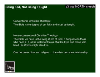 Being Fed, Not Being Taught
Conventional Christian Theology:
The Bible is the dogma of our faith and must be taught.
Not-so-conventional Christian Theology:
The Bible we have is the living Word of God. It brings life to those
who heed it. It is His testament to us, that He lives and those who
heed His Words might also live.
One becomes ritual and religion … the other becomes relationship
 
