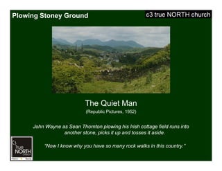 Plowing Stoney Ground
The Quiet Man
(Republic Pictures, 1952)
John Wayne as Sean Thornton plowing his Irish cottage field runs into
another stone, picks it up and tosses it aside.
“Now I know why you have so many rock walks in this country.”
 