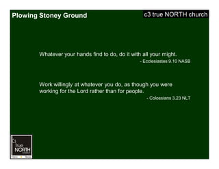 Plowing Stoney Ground
Whatever your hands find to do, do it with all your might.
- Ecclesiastes 9.10 NASB
Work willingly at whatever you do, as though you were
working for the Lord rather than for people.
- Colossians 3.23 NLT
 