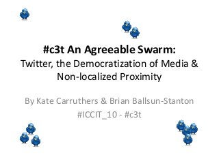 #c3t An Agreeable Swarm:
Twitter, the Democratization of Media &
Non-localized Proximity
By Kate Carruthers & Brian Ballsun-Stanton
#ICCIT_10 - #c3t
 