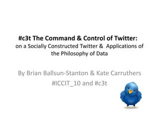 #c3t The Command & Control of Twitter:
on a Socially Constructed Twitter & Applications of
the Philosophy of Data
By Brian Ballsun-Stanton & Kate Carruthers
#ICCIT_10 and #c3t
 