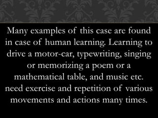 Many examples of this case are found
in case of human learning. Learning to
drive a motor-car, typewriting, singing
or memorizing a poem or a
mathematical table, and music etc.
need exercise and repetition of various
movements and actions many times.
 