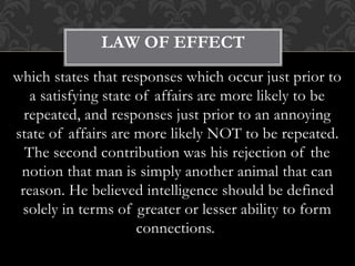 which states that responses which occur just prior to
a satisfying state of affairs are more likely to be
repeated, and responses just prior to an annoying
state of affairs are more likely NOT to be repeated.
The second contribution was his rejection of the
notion that man is simply another animal that can
reason. He believed intelligence should be defined
solely in terms of greater or lesser ability to form
connections.
LAW OF EFFECT
 