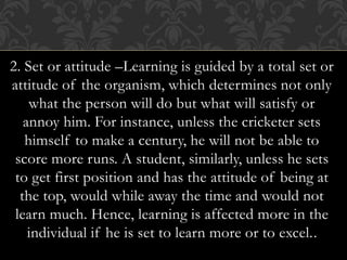 2. Set or attitude –Learning is guided by a total set or
attitude of the organism, which determines not only
what the person will do but what will satisfy or
annoy him. For instance, unless the cricketer sets
himself to make a century, he will not be able to
score more runs. A student, similarly, unless he sets
to get first position and has the attitude of being at
the top, would while away the time and would not
learn much. Hence, learning is affected more in the
individual if he is set to learn more or to excel..
 