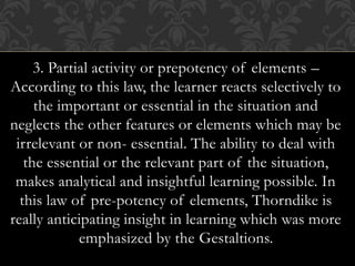 3. Partial activity or prepotency of elements –
According to this law, the learner reacts selectively to
the important or essential in the situation and
neglects the other features or elements which may be
irrelevant or non- essential. The ability to deal with
the essential or the relevant part of the situation,
makes analytical and insightful learning possible. In
this law of pre-potency of elements, Thorndike is
really anticipating insight in learning which was more
emphasized by the Gestaltions.
 