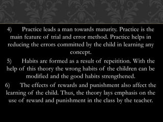 4) Practice leads a man towards maturity. Practice is the
main feature of trial and error method. Practice helps in
reducing the errors committed by the child in learning any
concept.
5) Habits are formed as a result of repeitition. With the
help of this theory the wrong habits of the children can be
modified and the good habits strengthened.
6) The effects of rewards and punishment also affect the
learning of the child. Thus, the theory lays emphasis on the
use of reward and punishment in the class by the teacher.
 