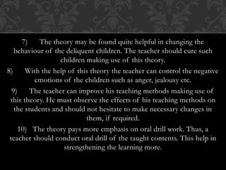 7) The theory may be found quite helpful in changing the
behaviour of the deliquent children. The teacher should cure such
children making use of this theory.
8) With the help of this theory the teacher can control the negative
emotions of the children such as anger, jealousy etc.
9) The teacher can improve his teaching methods making use of
this theory. He must observe the effects of his teaching methods on
the students and should not hesitate to make necessary changes in
them, if required.
10) The theory pays more emphasis on oral drill work. Thus, a
teacher should conduct oral drill of the taught contents. This help in
strengthening the learning more.
 