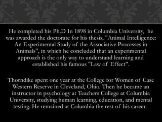 He completed his Ph.D In 1898 in Columbia University, he
was awarded the doctorate for his thesis, "Animal Intelligence:
An Experimental Study of the Associative Processes in
Animals", in which he concluded that an experimental
approach is the only way to understand learning and
established his famous "Law of Effect”.
Thorndike spent one year at the College for Women of Case
Western Reserve in Cleveland, Ohio. Then he became an
instructor in psychology at Teachers College at Columbia
University, studying human learning, education, and mental
testing. He remained at Columbia the rest of his career.
 
