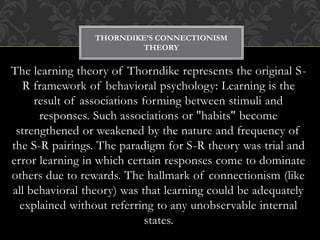 The learning theory of Thorndike represents the original S-
R framework of behavioral psychology: Learning is the
result of associations forming between stimuli and
responses. Such associations or "habits" become
strengthened or weakened by the nature and frequency of
the S-R pairings. The paradigm for S-R theory was trial and
error learning in which certain responses come to dominate
others due to rewards. The hallmark of connectionism (like
all behavioral theory) was that learning could be adequately
explained without referring to any unobservable internal
states.
THORNDIKE’S CONNECTIONISM
THEORY
 