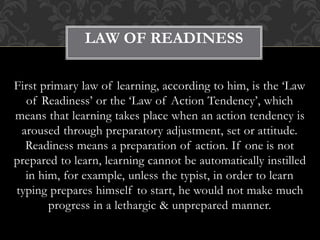 First primary law of learning, according to him, is the ‘Law
of Readiness’ or the ‘Law of Action Tendency’, which
means that learning takes place when an action tendency is
aroused through preparatory adjustment, set or attitude.
Readiness means a preparation of action. If one is not
prepared to learn, learning cannot be automatically instilled
in him, for example, unless the typist, in order to learn
typing prepares himself to start, he would not make much
progress in a lethargic & unprepared manner.
LAW OF READINESS
 