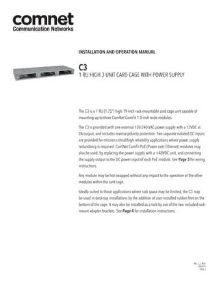 INS_C3_REV–
10/04/11
PAGE 1
INSTALLATION AND OPERATION MANUAL
C3
1 Ru high 3 unit card cage with power supply
The C3 is a 1 RU (1.75”) high 19-inch rack-mountable card cage unit capable of
mounting up to three ComNet ComFit 1.0-inch wide modules.
The C3 is provided with one external 120-240 VAC power supply with a 12VDC at
2A output, and includes reverse polarity protection. Two separate isolated DC inputs
are provided for mission critical/high reliability applications where power supply
redundancy is required. ComNet ComFit PoE (Power over Ethernet) modules may
also be used, by replacing the power supply with a +48VDC unit, and connecting
the supply output to the DC power input of each PoE module. See Page 3 for wiring
instructions.
Any module may be hot-swapped without any impact to the operation of the other
modules within the card cage.
Ideally suited to those applications where rack space may be limited, the C3 may
be used in desk-top installations by the addition of user-installed rubber feet on the
bottom of the cage. It may also be installed as a rack by use of the two included rack-
mount adapter brackets. See Page 4 for installation instructions.
 