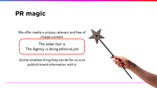 PR magic
We offer media a unique, relevant and free of
charge content
So the smallest thing they can do for us is to
publish brand information with it
The sober fact is
The Agency is doing editorial job
 