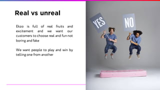 Real vs unreal
Ekzo is full of real fruits and
excitement and we want our
customers to choose real and fun not
boring and fake
We want people to play and win by
telling one from another
 