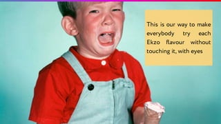 This is our way to make
everybody try each
Ekzo flavour without
touching it, with eyes
 