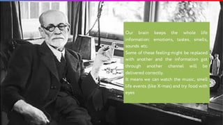 Our brain keeps the whole life
information: emotions, tastes, smells,
sounds etc.
Some of these feeling might be replaced
with another and the information got
through another channel will be
delivered correctly.
It means we can watch the music, smell
life events (like X-mas) and try food with
eyes
 