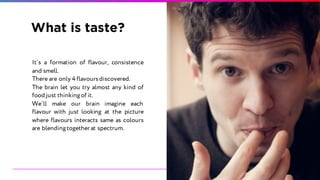 What is taste?
It`s a formation of flavour, consistence
and smell.
There are only 4 flavoursdiscovered.
The brain let you try almost any kind of
food just thinkingof it.
We`ll make our brain imagine each
flavour with just looking at the picture
where flavours interacts same as colours
are blendingtogether at spectrum.
 
