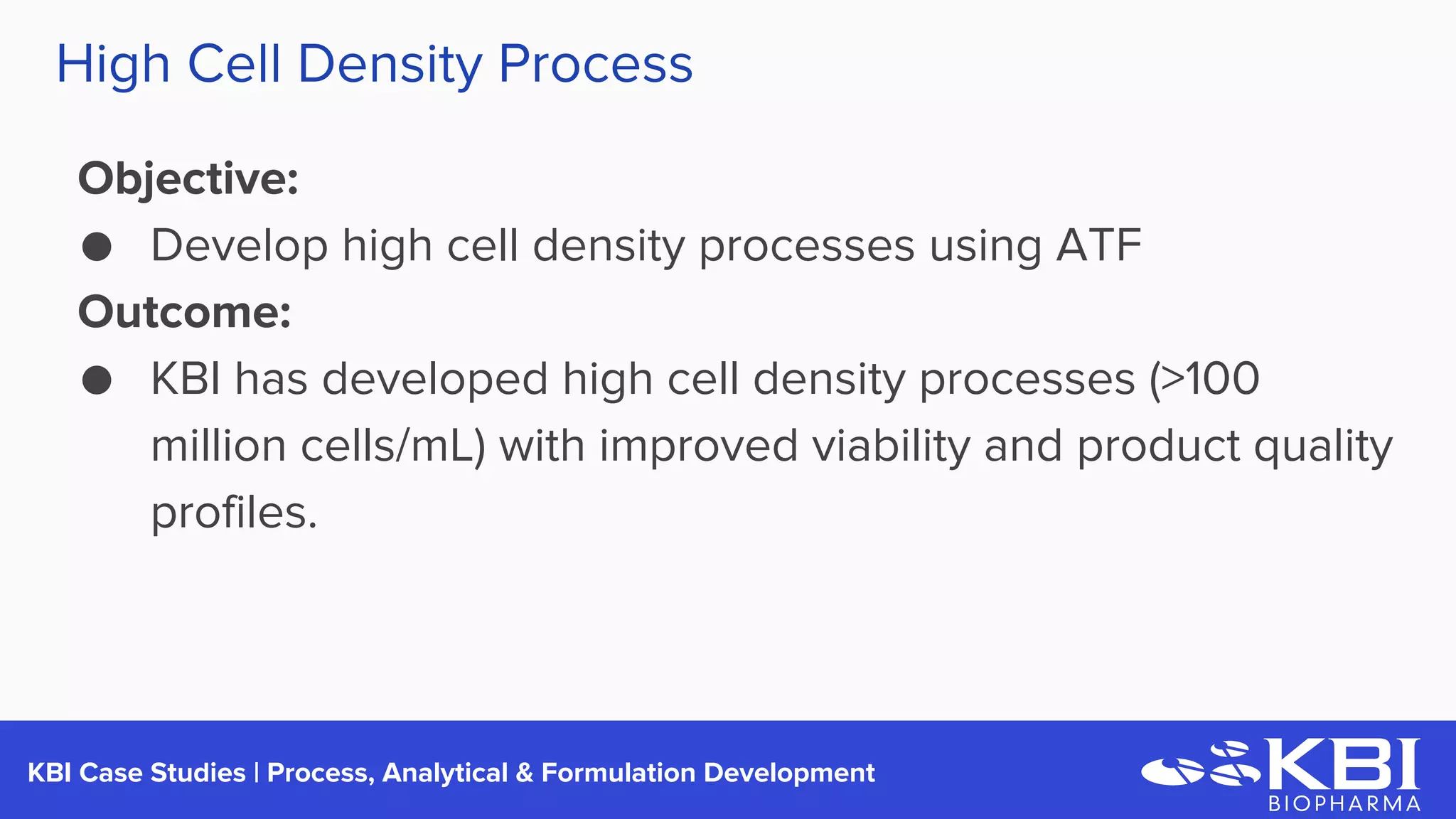 KBI Case Studies | Process Development
Objective:
● Develop high cell density processes using ATF
Outcome:
● KBI has developed high cell density processes (>100
million cells/mL) with improved viability and product quality
profiles.
High Cell Density Process
 