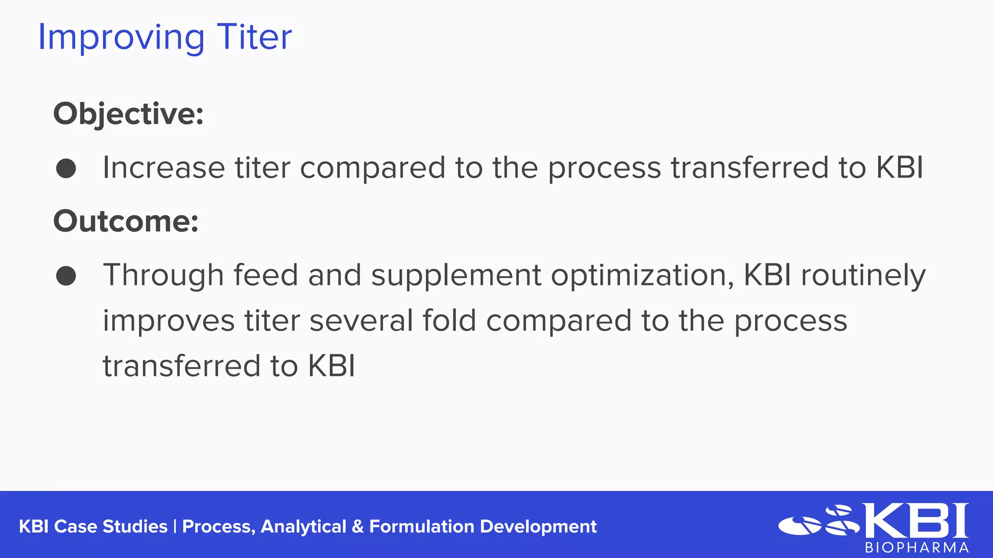 KBI Case Studies | Process Development
Improving Titer
Objective:
● Increase titer compared to the process transferred to KBI
Outcome:
● Through feed and supplement optimization, KBI routinely
improves titer several fold compared to the process
transferred to KBI
 