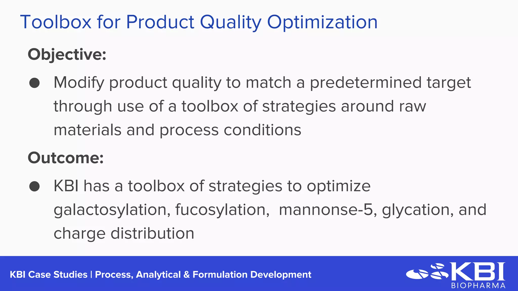 KBI Case Studies | Process Development
Objective:
● Modify product quality to match a predetermined target
through use of a toolbox of strategies around raw
materials and process conditions
Outcome:
● KBI has a toolbox of strategies to optimize
galactosylation, fucosylation, mannonse-5, glycation, and
charge distribution
Toolbox for Product Quality Optimization
 