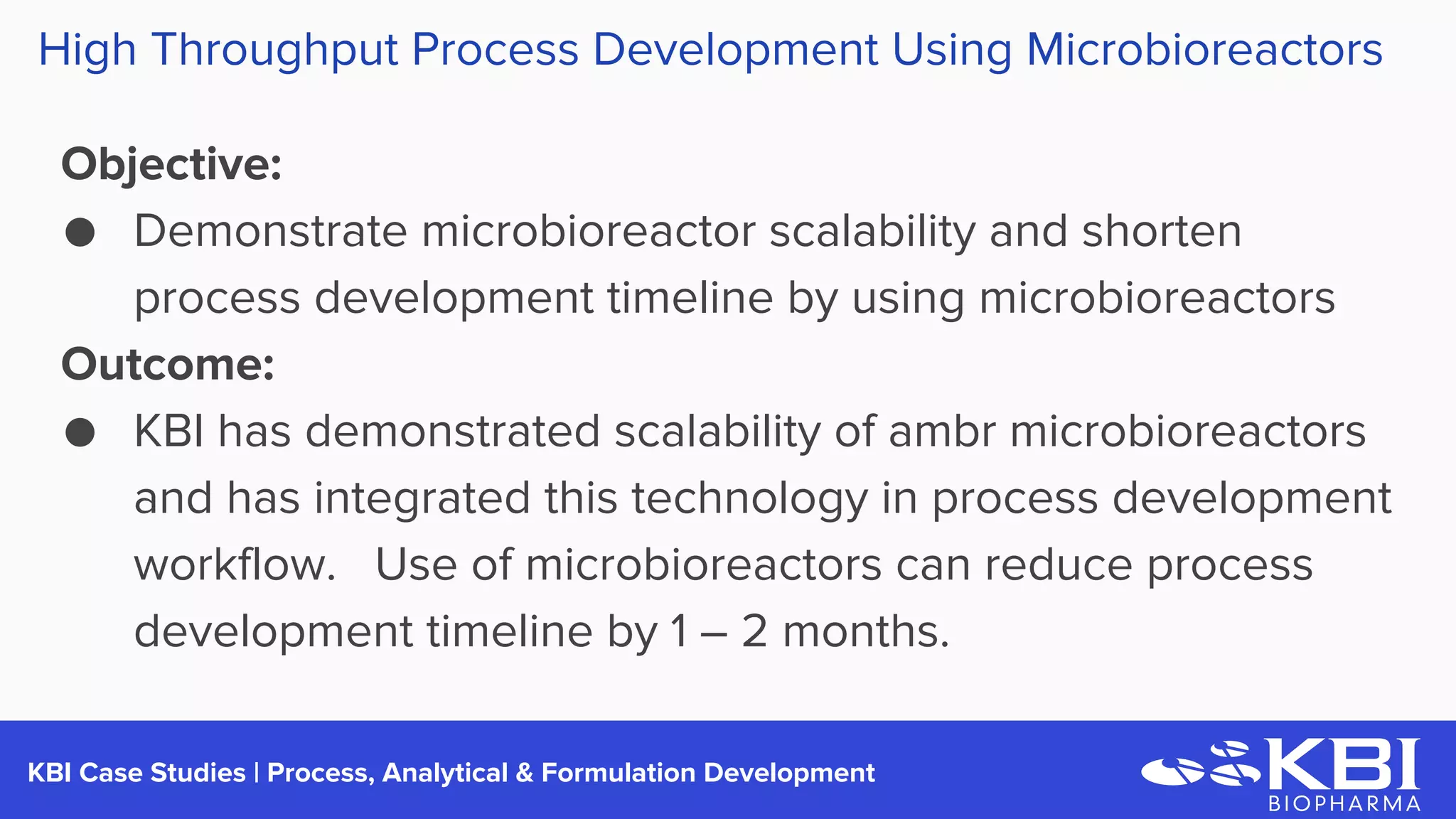 KBI Case Studies | Process Development
Objective:
● Demonstrate microbioreactor scalability and shorten
process development timeline by using microbioreactors
Outcome:
● KBI has demonstrated scalability of ambr microbioreactors
and has integrated this technology in process development
workflow. Use of microbioreactors can reduce process
development timeline by 1 – 2 months.
High Throughput Process Development Using Microbioreactors
 