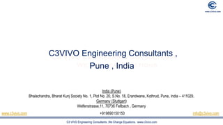 C3 VIVO Engineering Consultants ,We Change Equations. www.c3vivo.com
C3VIVO Engineering Consultants ,
Pune , India
India (Pune)
Bhalachandra, Bharat Kunj Society No. 1, Plot No. 20, S.No. 18, Erandwane, Kothrud, Pune, India – 411029.
Germany (Stuttgart)
Welfenstrasse,11, 70736 Fellbach , Germany
www.c3vivo.com +919890150150 info@c3vivo.com
 