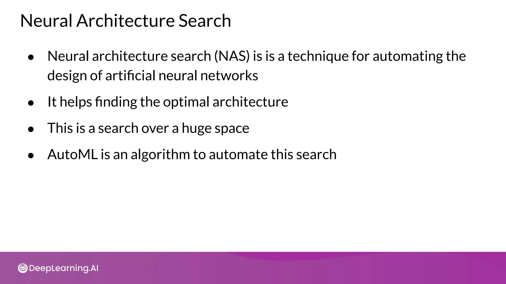 Neural Architecture Search
● Neural architecture search (NAS) is is a technique for automating the
design of artiﬁcial neural networks
● It helps ﬁnding the optimal architecture
● This is a search over a huge space
● AutoML is an algorithm to automate this search
 