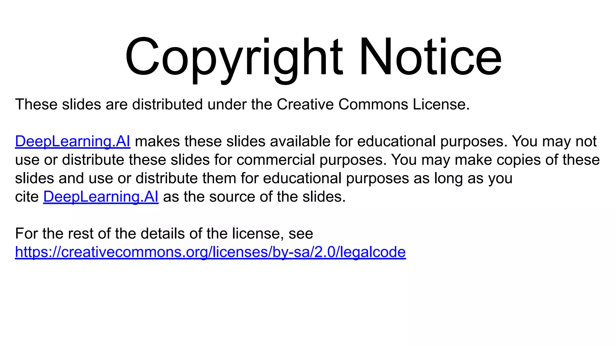 Copyright Notice
These slides are distributed under the Creative Commons License.
DeepLearning.AI makes these slides available for educational purposes. You may not
use or distribute these slides for commercial purposes. You may make copies of these
slides and use or distribute them for educational purposes as long as you
cite DeepLearning.AI as the source of the slides.
For the rest of the details of the license, see
https://creativecommons.org/licenses/by-sa/2.0/legalcode
 