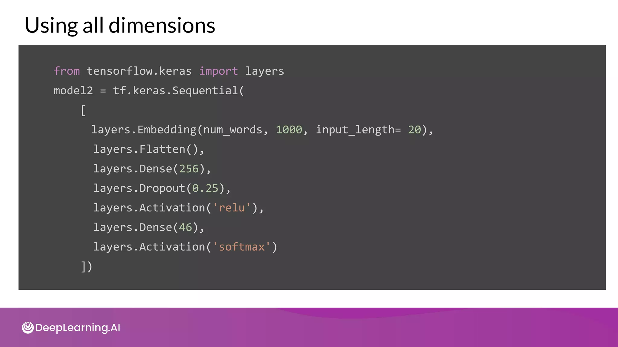 Using all dimensions
from tensorflow.keras import layers
model2 = tf.keras.Sequential(
[
layers.Embedding(num_words, 1000, input_length= 20),
layers.Flatten(),
layers.Dense(256),
layers.Dropout(0.25),
layers.Activation('relu'),
layers.Dense(46),
layers.Activation('softmax')
])
 