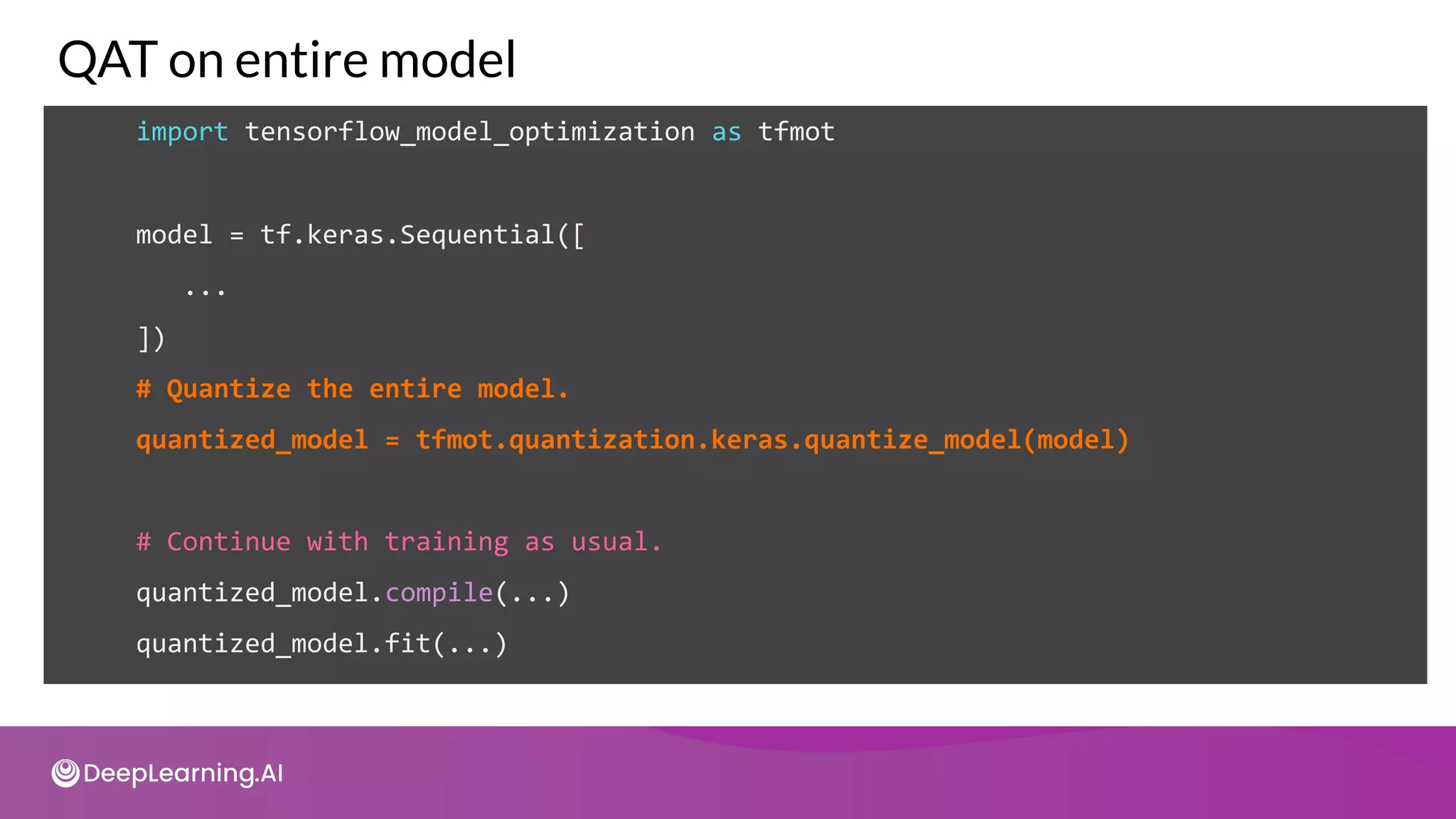 import tensorflow_model_optimization as tfmot
model = tf.keras.Sequential([
...
])
QAT on entire model
# Quantize the entire model.
quantized_model = tfmot.quantization.keras.quantize_model(model)
# Continue with training as usual.
quantized_model.compile(...)
quantized_model.fit(...)
 