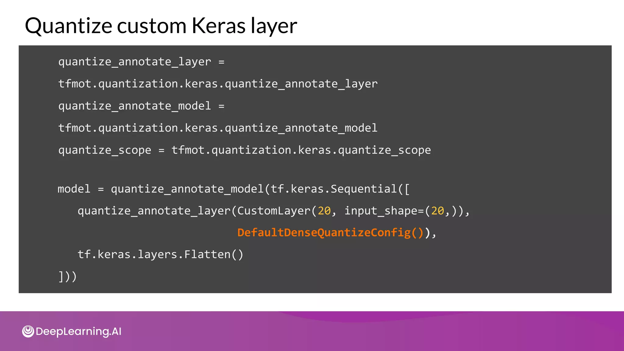 quantize_annotate_layer =
tfmot.quantization.keras.quantize_annotate_layer
quantize_annotate_model =
tfmot.quantization.keras.quantize_annotate_model
quantize_scope = tfmot.quantization.keras.quantize_scope
Quantize custom Keras layer
model = quantize_annotate_model(tf.keras.Sequential([
quantize_annotate_layer(CustomLayer(20, input_shape=(20,)),
DefaultDenseQuantizeConfig()),
tf.keras.layers.Flatten()
]))
 