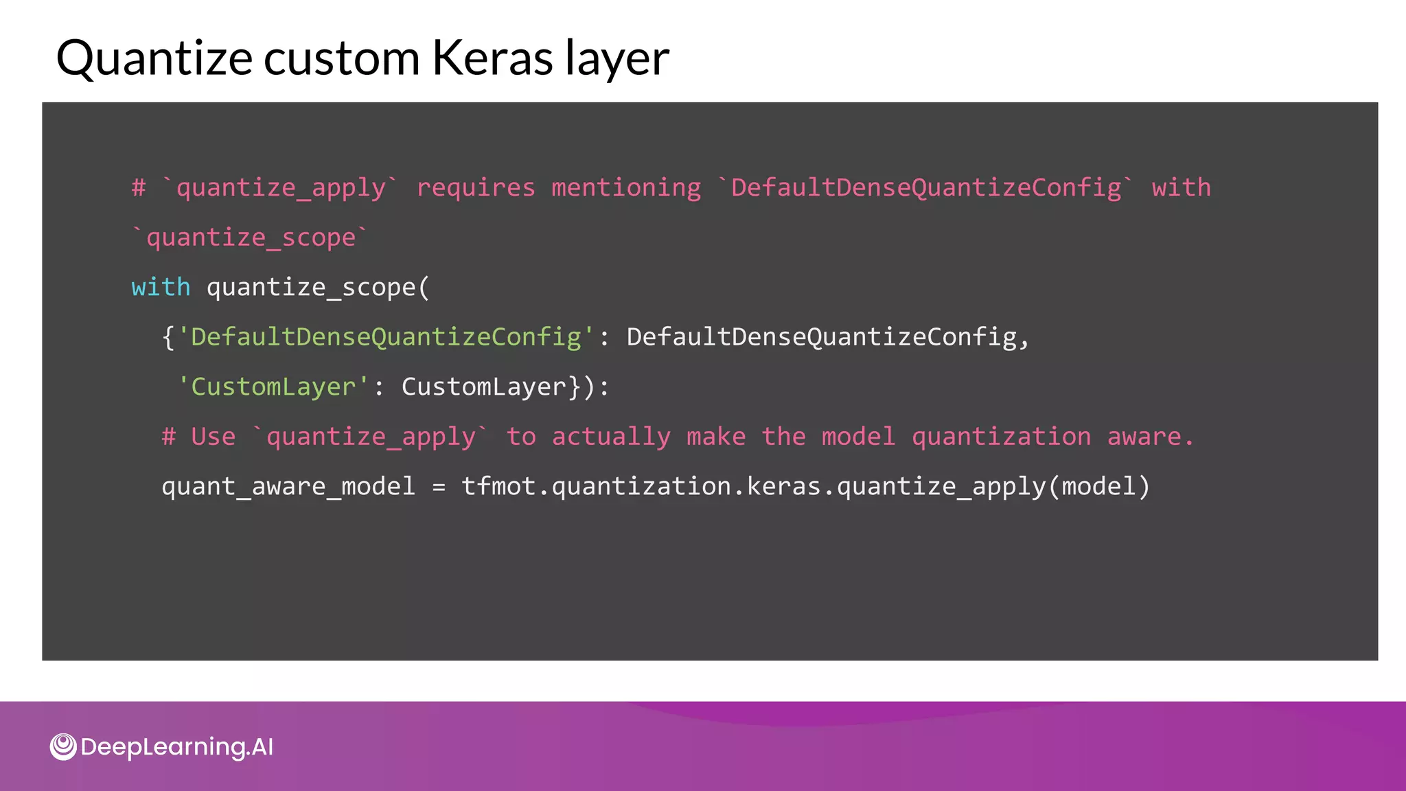 # `quantize_apply` requires mentioning `DefaultDenseQuantizeConfig` with
`quantize_scope`
with quantize_scope(
{'DefaultDenseQuantizeConfig': DefaultDenseQuantizeConfig,
'CustomLayer': CustomLayer}):
# Use `quantize_apply` to actually make the model quantization aware.
quant_aware_model = tfmot.quantization.keras.quantize_apply(model)
Quantize custom Keras layer
 