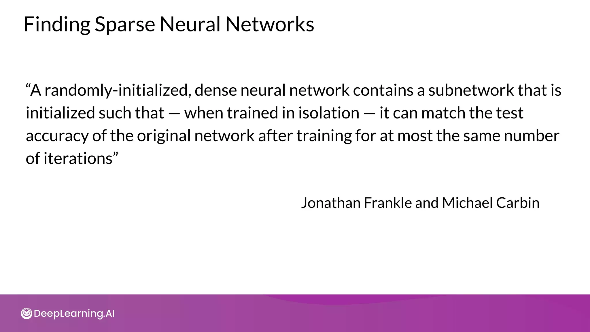 Finding Sparse Neural Networks
“A randomly-initialized, dense neural network contains a subnetwork that is
initialized such that — when trained in isolation — it can match the test
accuracy of the original network after training for at most the same number
of iterations”
Jonathan Frankle and Michael Carbin
 