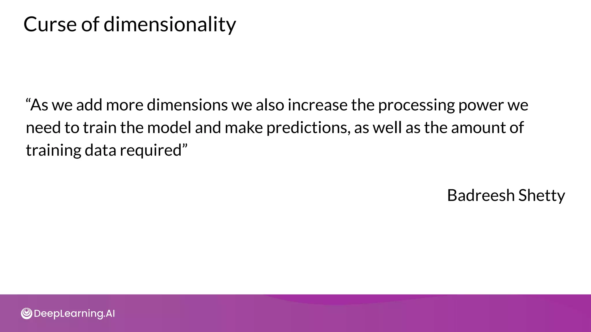 Curse of dimensionality
“As we add more dimensions we also increase the processing power we
need to train the model and make predictions, as well as the amount of
training data required”
Badreesh Shetty
 