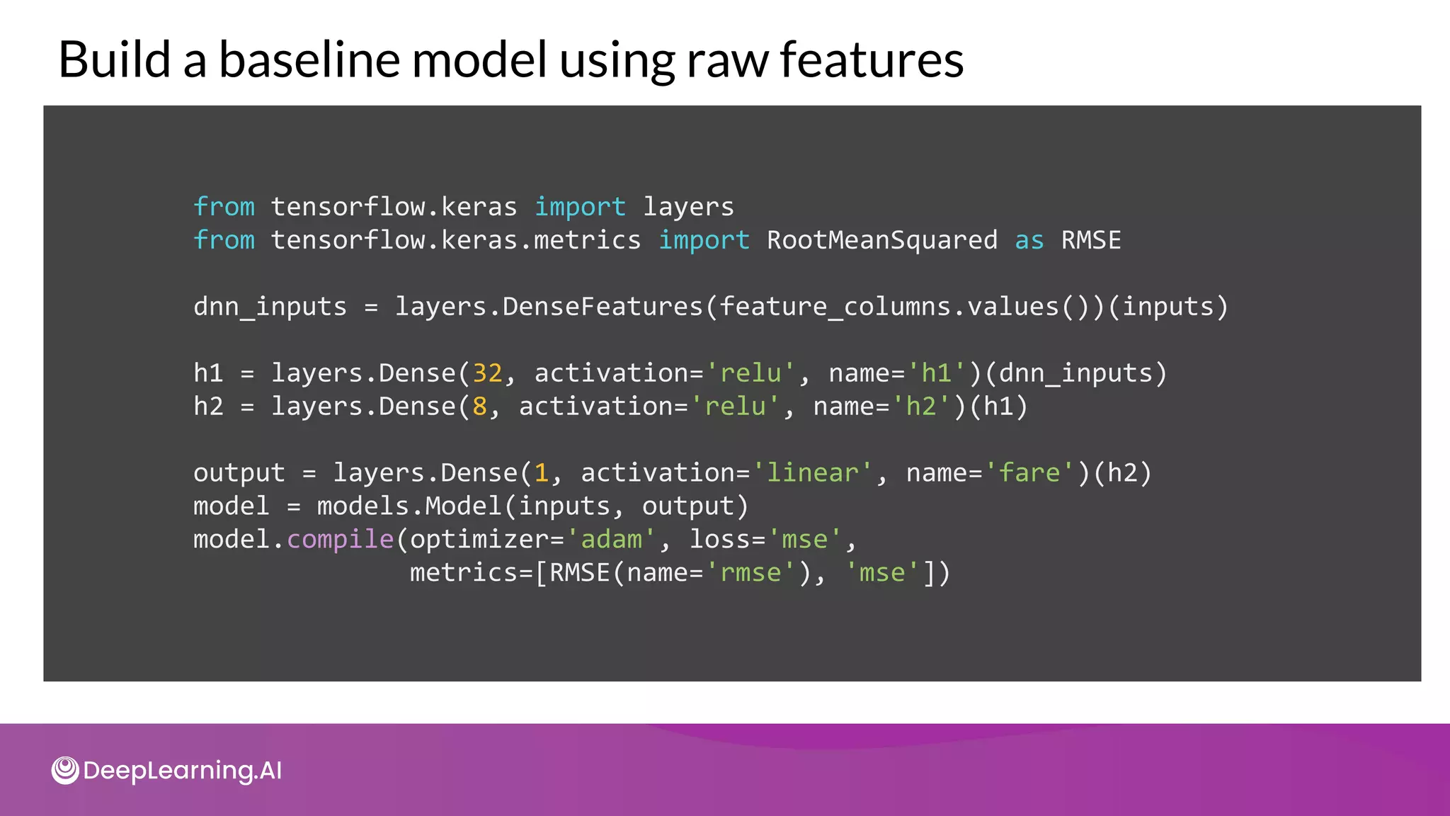 from tensorflow.keras import layers
from tensorflow.keras.metrics import RootMeanSquared as RMSE
dnn_inputs = layers.DenseFeatures(feature_columns.values())(inputs)
h1 = layers.Dense(32, activation='relu', name='h1')(dnn_inputs)
h2 = layers.Dense(8, activation='relu', name='h2')(h1)
output = layers.Dense(1, activation='linear', name='fare')(h2)
model = models.Model(inputs, output)
model.compile(optimizer='adam', loss='mse',
metrics=[RMSE(name='rmse'), 'mse'])
Build a baseline model using raw features
 