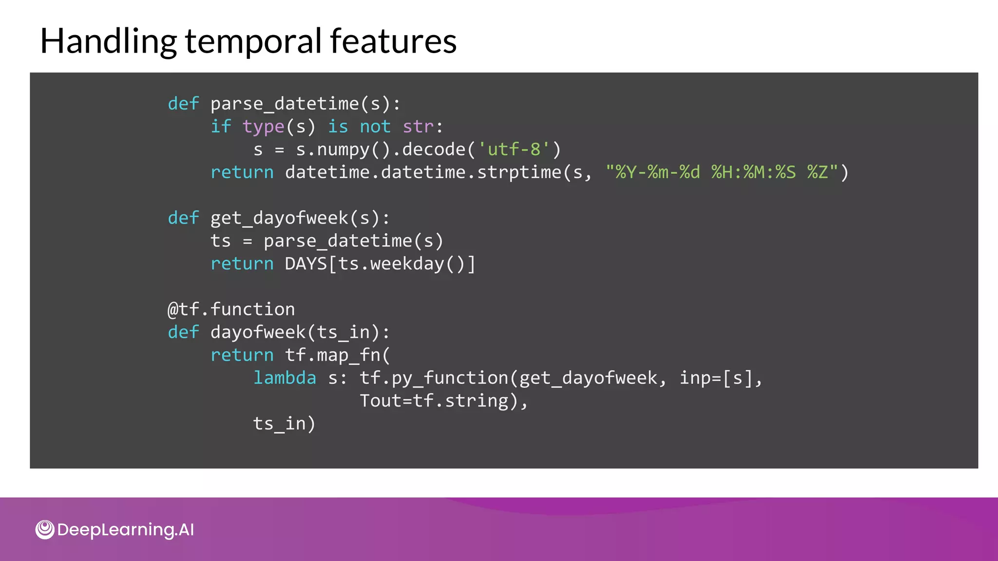 def parse_datetime(s):
if type(s) is not str:
s = s.numpy().decode('utf-8')
return datetime.datetime.strptime(s, "%Y-%m-%d %H:%M:%S %Z")
def get_dayofweek(s):
ts = parse_datetime(s)
return DAYS[ts.weekday()]
@tf.function
def dayofweek(ts_in):
return tf.map_fn(
lambda s: tf.py_function(get_dayofweek, inp=[s],
Tout=tf.string),
ts_in)
Handling temporal features
 