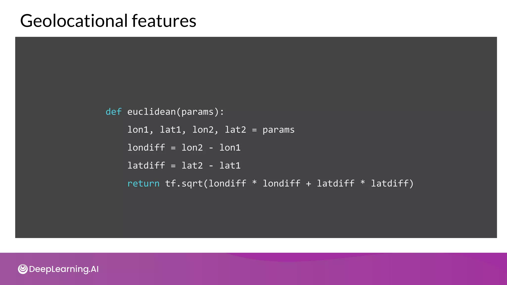 def euclidean(params):
lon1, lat1, lon2, lat2 = params
londiff = lon2 - lon1
latdiff = lat2 - lat1
return tf.sqrt(londiff * londiff + latdiff * latdiff)
Geolocational features
 