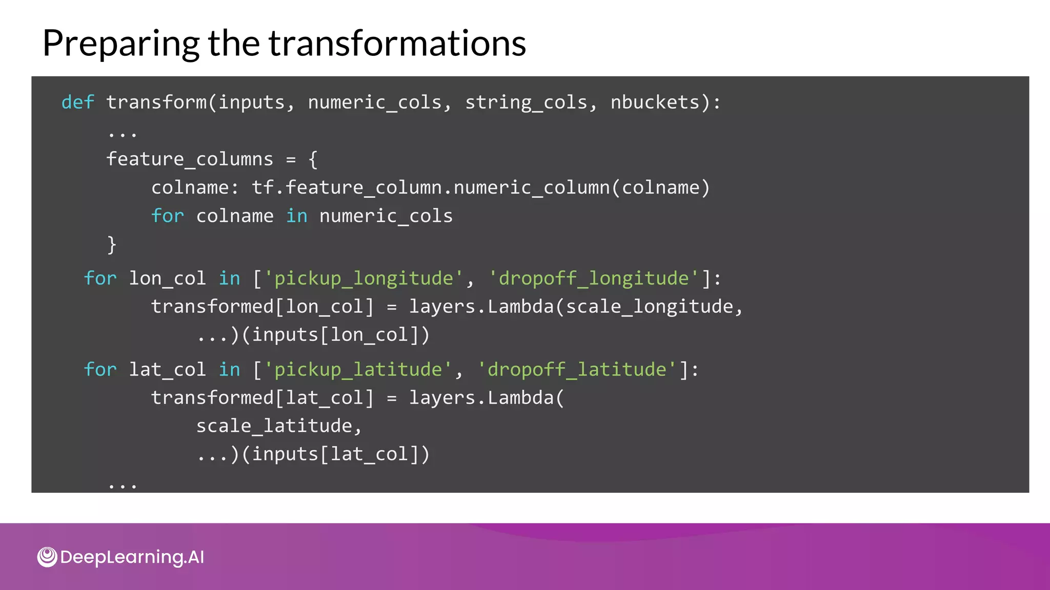 def transform(inputs, numeric_cols, string_cols, nbuckets):
...
feature_columns = {
colname: tf.feature_column.numeric_column(colname)
for colname in numeric_cols
}
Preparing the transformations
for lon_col in ['pickup_longitude', 'dropoff_longitude']:
transformed[lon_col] = layers.Lambda(scale_longitude,
...)(inputs[lon_col])
for lat_col in ['pickup_latitude', 'dropoff_latitude']:
transformed[lat_col] = layers.Lambda(
scale_latitude,
...)(inputs[lat_col])
...
 