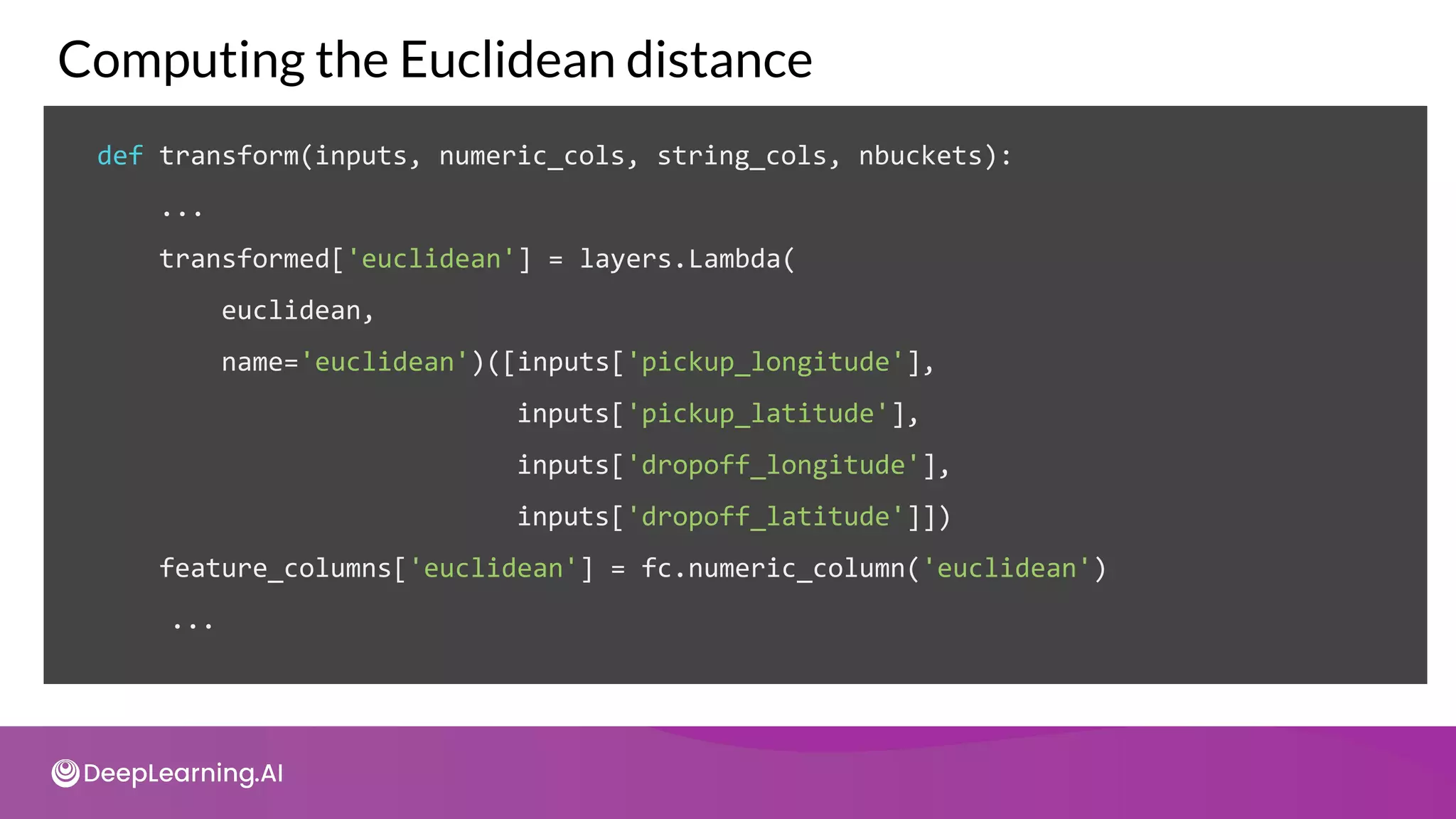 def transform(inputs, numeric_cols, string_cols, nbuckets):
...
transformed['euclidean'] = layers.Lambda(
euclidean,
name='euclidean')([inputs['pickup_longitude'],
inputs['pickup_latitude'],
inputs['dropoff_longitude'],
inputs['dropoff_latitude']])
feature_columns['euclidean'] = fc.numeric_column('euclidean')
...
Computing the Euclidean distance
 