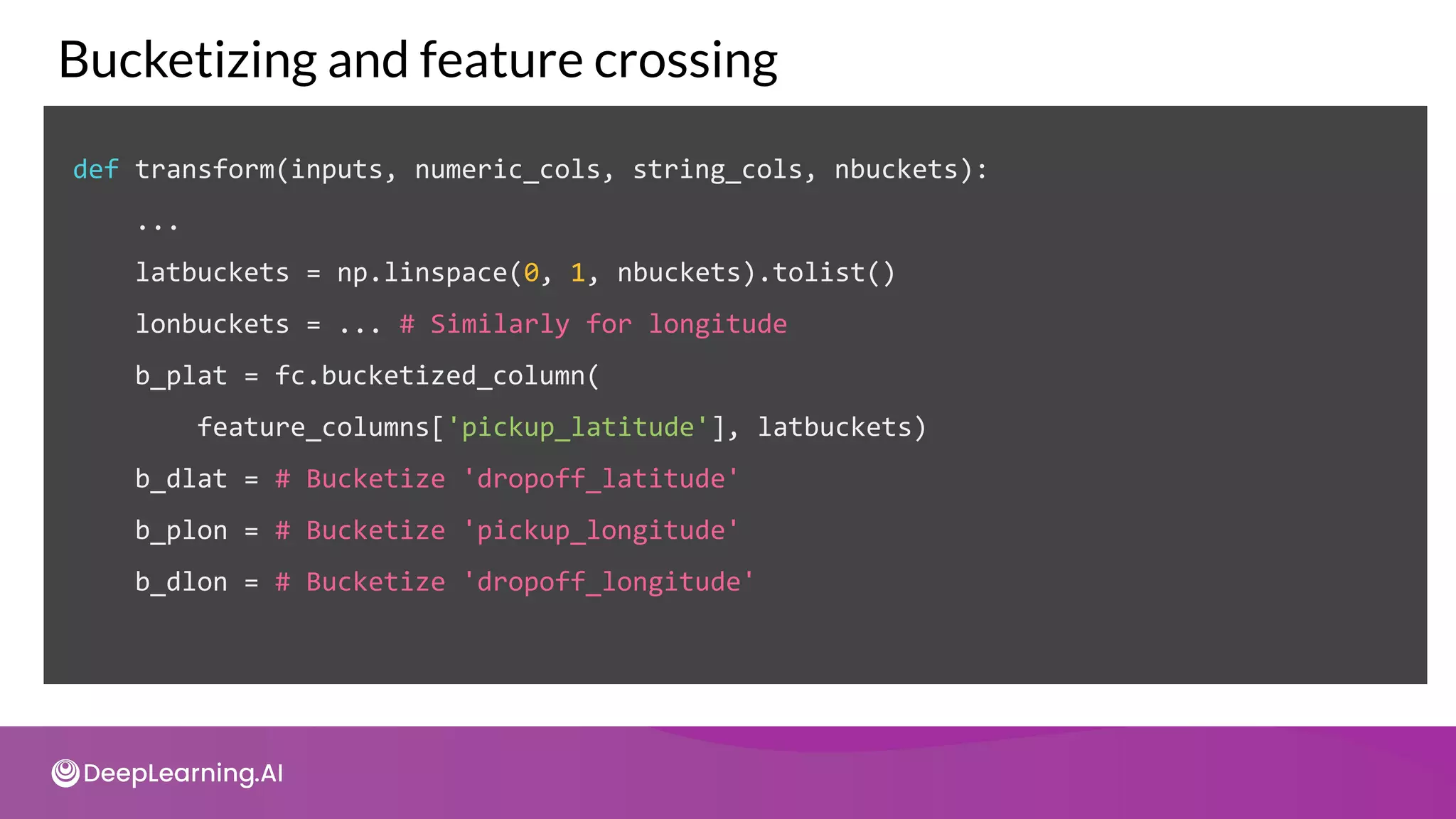 def transform(inputs, numeric_cols, string_cols, nbuckets):
...
latbuckets = np.linspace(0, 1, nbuckets).tolist()
lonbuckets = ... # Similarly for longitude
b_plat = fc.bucketized_column(
feature_columns['pickup_latitude'], latbuckets)
b_dlat = # Bucketize 'dropoff_latitude'
b_plon = # Bucketize 'pickup_longitude'
b_dlon = # Bucketize 'dropoff_longitude'
Bucketizing and feature crossing
 