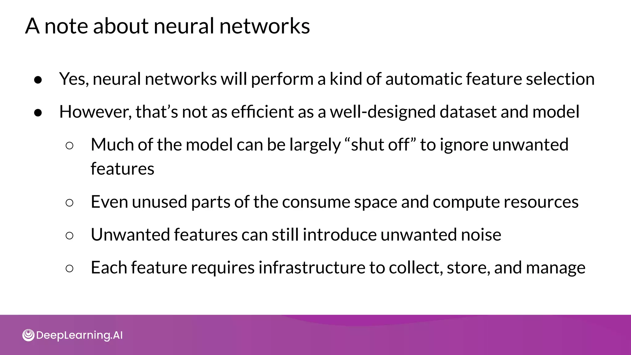 A note about neural networks
● Yes, neural networks will perform a kind of automatic feature selection
● However, that’s not as efﬁcient as a well-designed dataset and model
○ Much of the model can be largely “shut off” to ignore unwanted
features
○ Even unused parts of the consume space and compute resources
○ Unwanted features can still introduce unwanted noise
○ Each feature requires infrastructure to collect, store, and manage
 