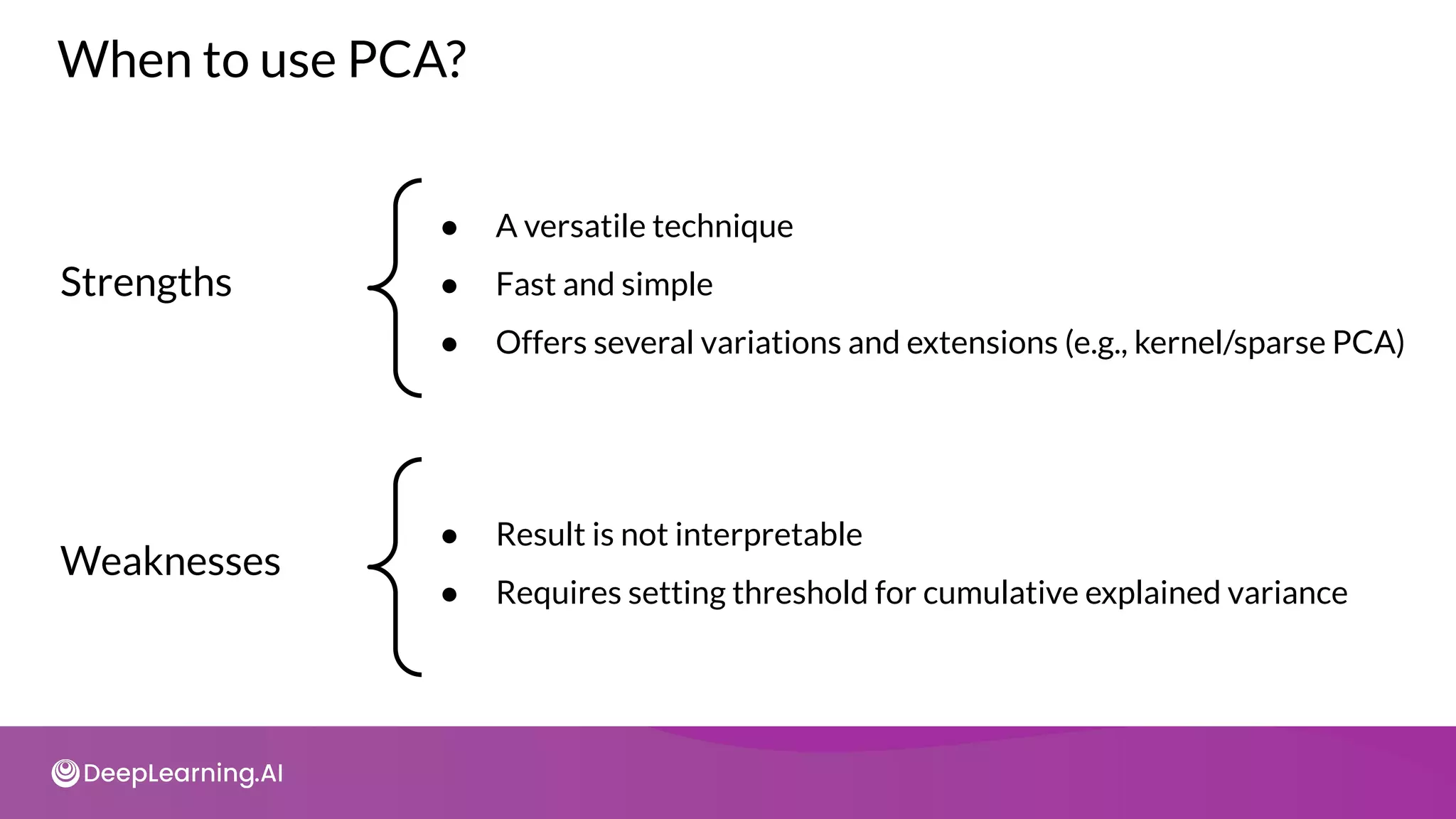 When to use PCA?
Strengths
● A versatile technique
● Fast and simple
● Offers several variations and extensions (e.g., kernel/sparse PCA)
Weaknesses
● Result is not interpretable
● Requires setting threshold for cumulative explained variance
 