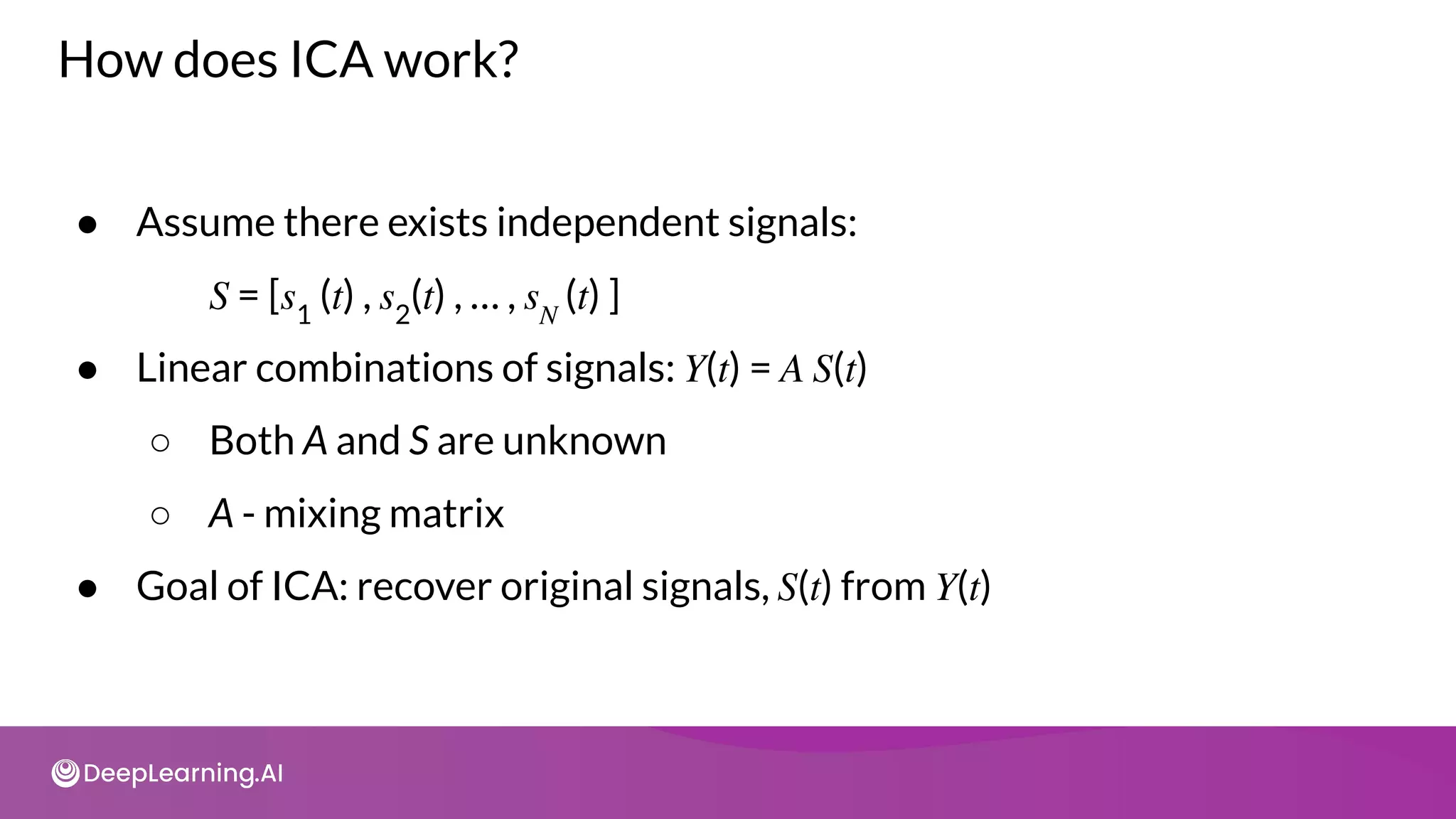 How does ICA work?
● Assume there exists independent signals:
𝑆 = [𝑠1
(𝑡) , 𝑠2
(𝑡) , … , 𝑠𝑁
(𝑡) ]
● Linear combinations of signals: 𝑌(𝑡) = 𝐴 𝑆(𝑡)
○ Both A and S are unknown
○ A - mixing matrix
● Goal of ICA: recover original signals, 𝑆(𝑡) from 𝑌(𝑡)
 