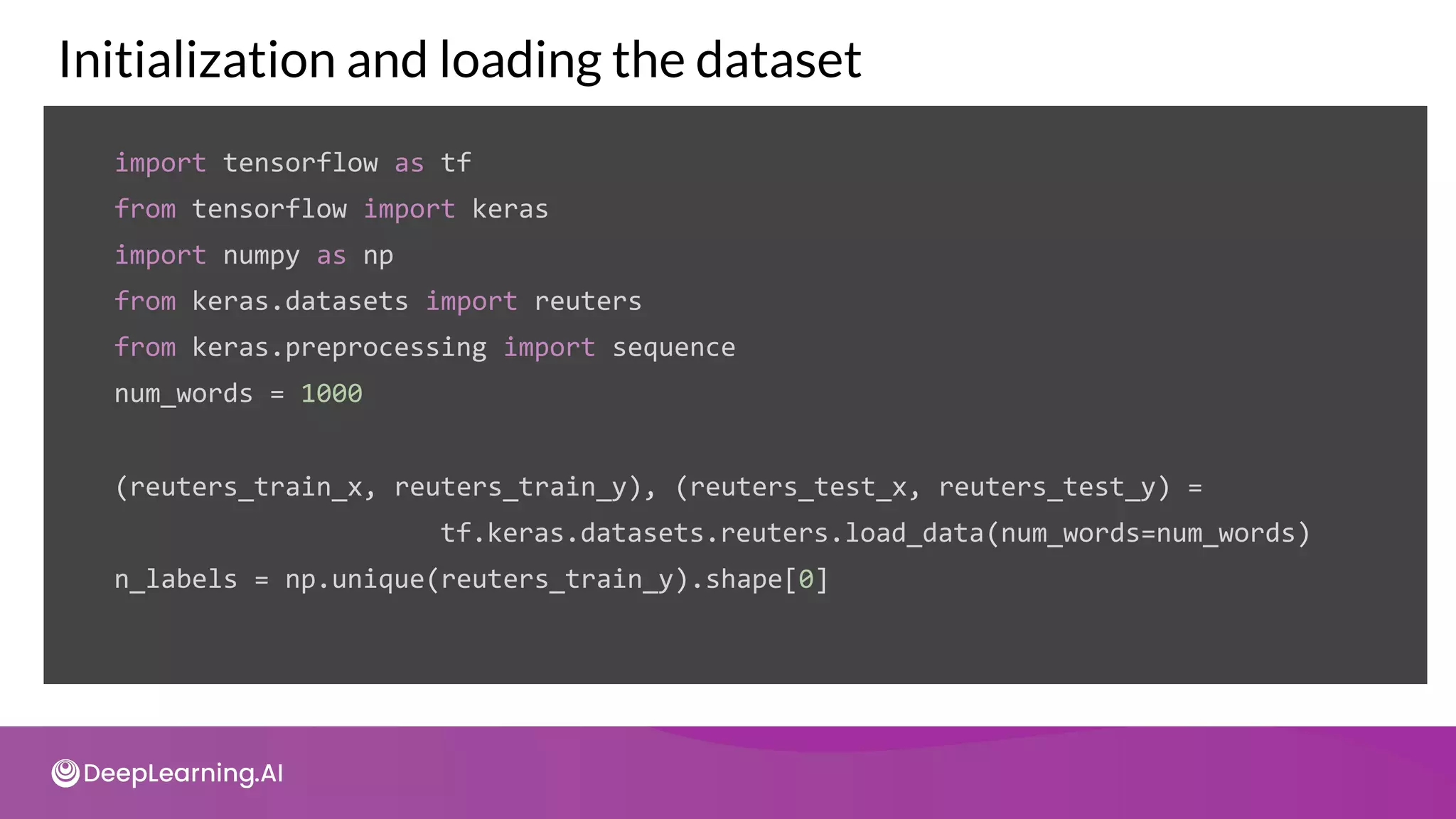 Initialization and loading the dataset
import tensorflow as tf
from tensorflow import keras
import numpy as np
from keras.datasets import reuters
from keras.preprocessing import sequence
num_words = 1000
(reuters_train_x, reuters_train_y), (reuters_test_x, reuters_test_y) =
tf.keras.datasets.reuters.load_data(num_words=num_words)
n_labels = np.unique(reuters_train_y).shape[0]
 