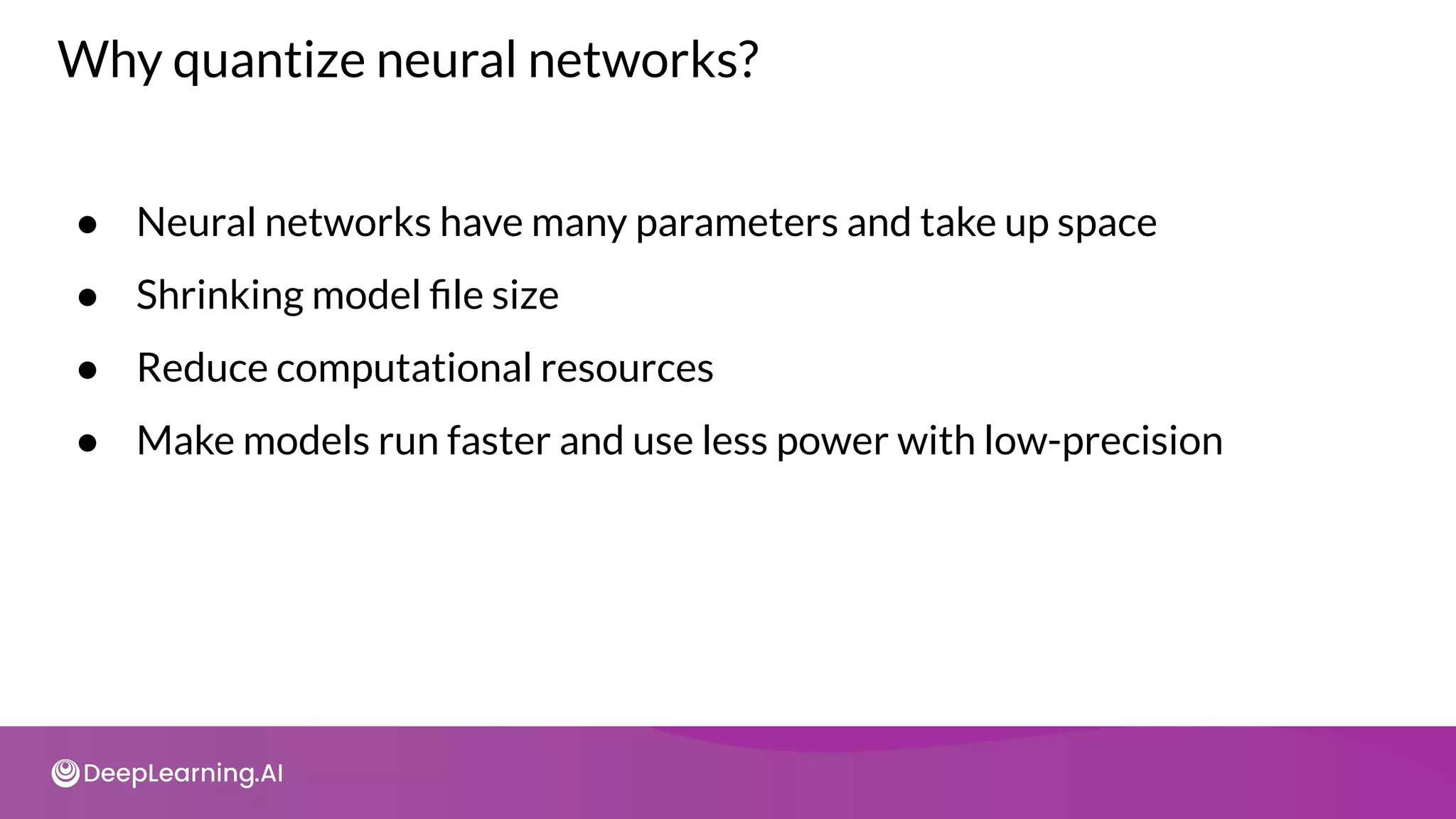 Why quantize neural networks?
● Neural networks have many parameters and take up space
● Shrinking model ﬁle size
● Reduce computational resources
● Make models run faster and use less power with low-precision
 