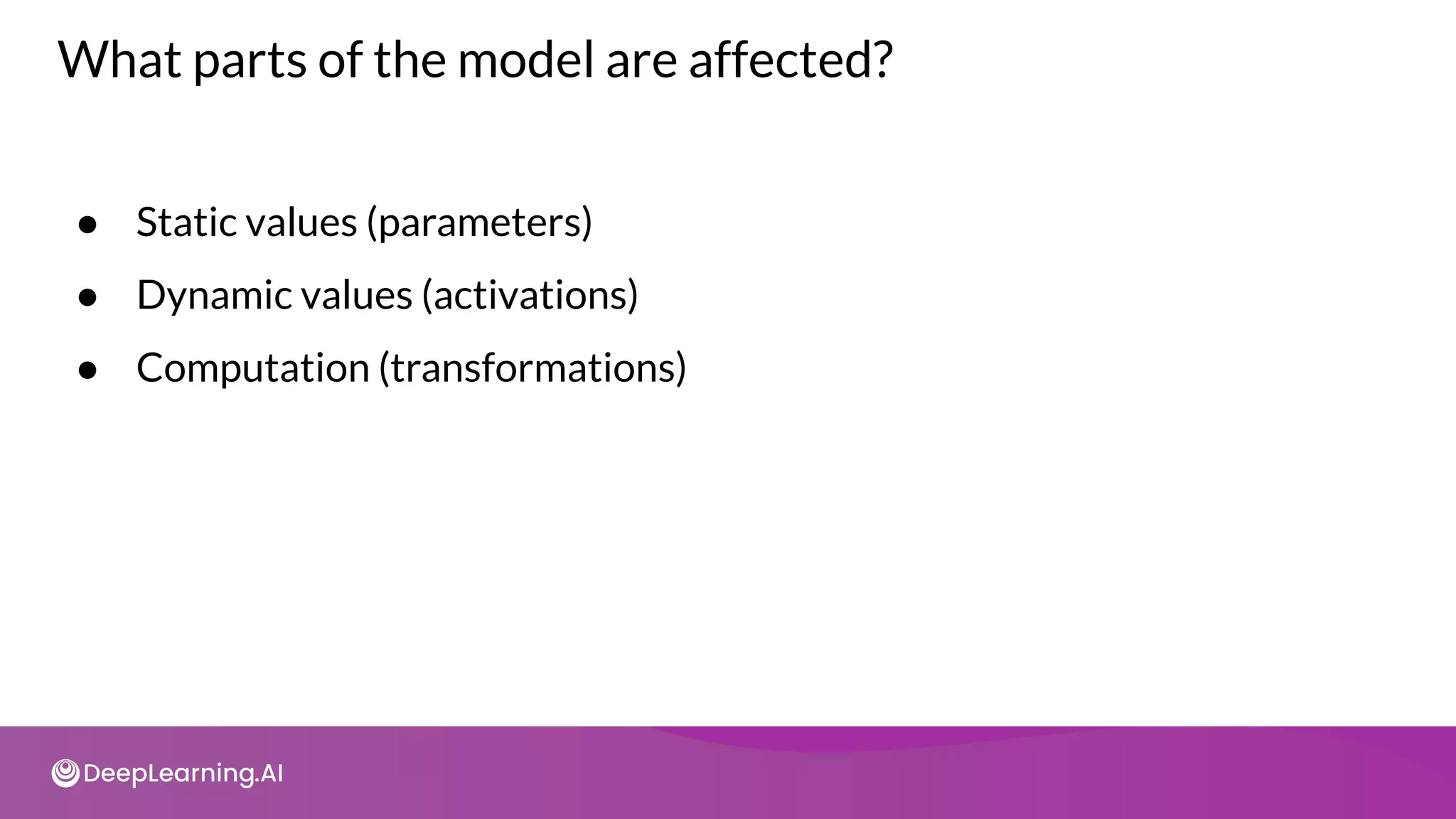 What parts of the model are affected?
● Static values (parameters)
● Dynamic values (activations)
● Computation (transformations)
 