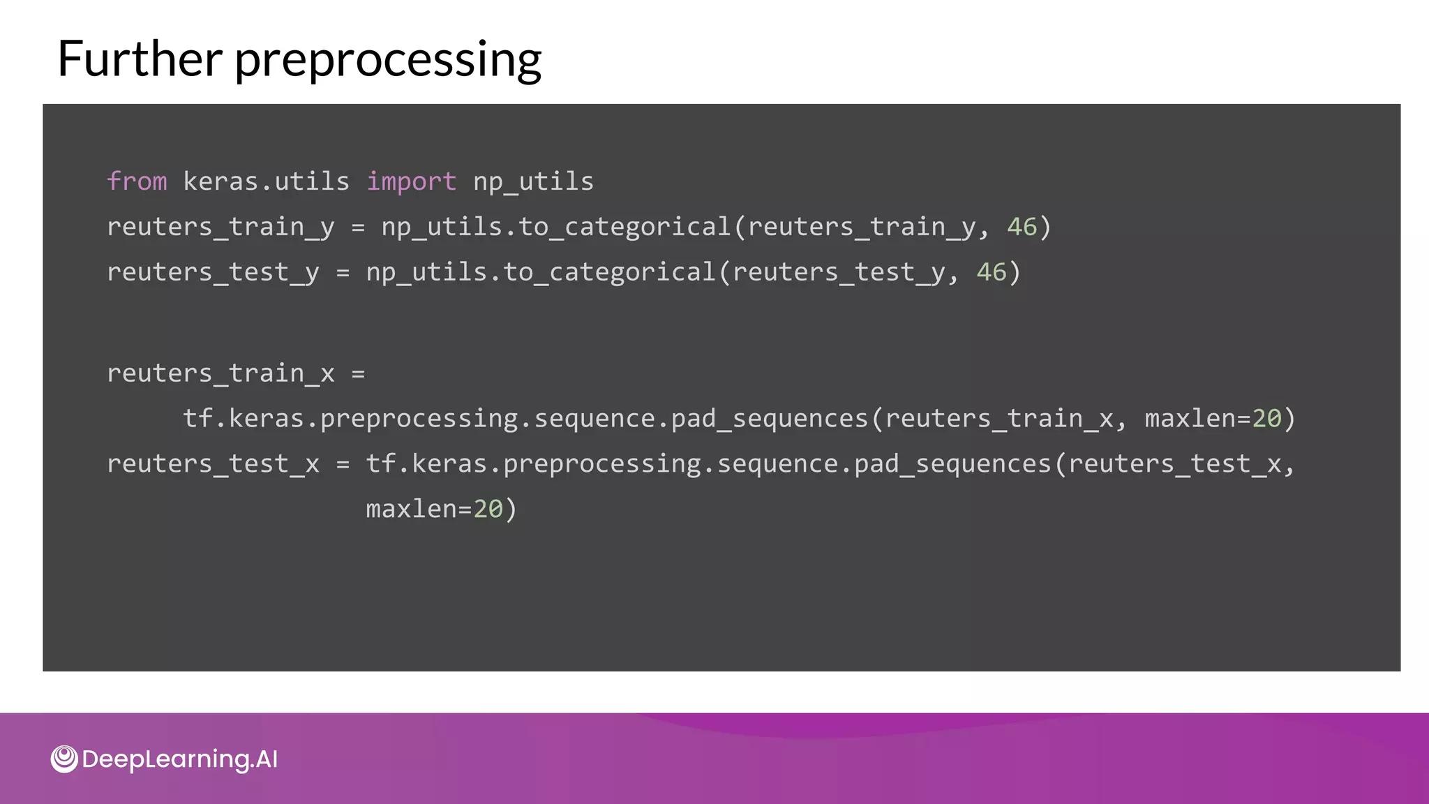 Further preprocessing
from keras.utils import np_utils
reuters_train_y = np_utils.to_categorical(reuters_train_y, 46)
reuters_test_y = np_utils.to_categorical(reuters_test_y, 46)
reuters_train_x =
tf.keras.preprocessing.sequence.pad_sequences(reuters_train_x, maxlen=20)
reuters_test_x = tf.keras.preprocessing.sequence.pad_sequences(reuters_test_x,
maxlen=20)
 